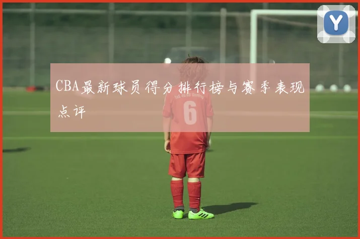 CBA最新球员得分排行榜与赛季表现点评