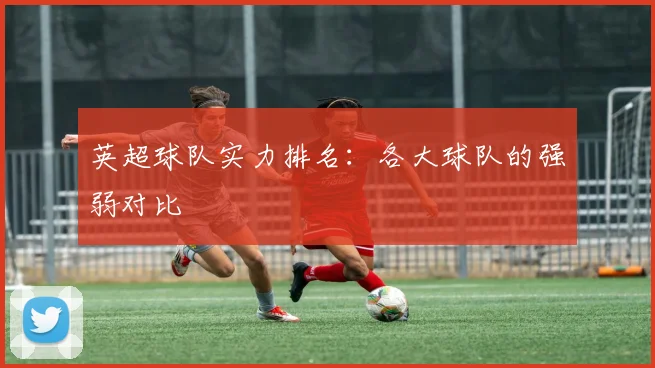英超球队实力排名:各大球队的强弱对比