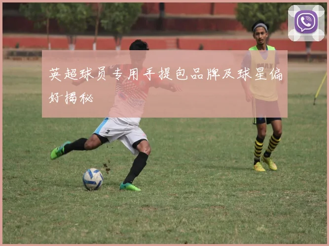 英超球员专用手提包品牌及球星偏好揭秘