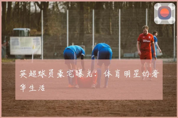 英超球员豪宅曝光：体育明星的奢华生活