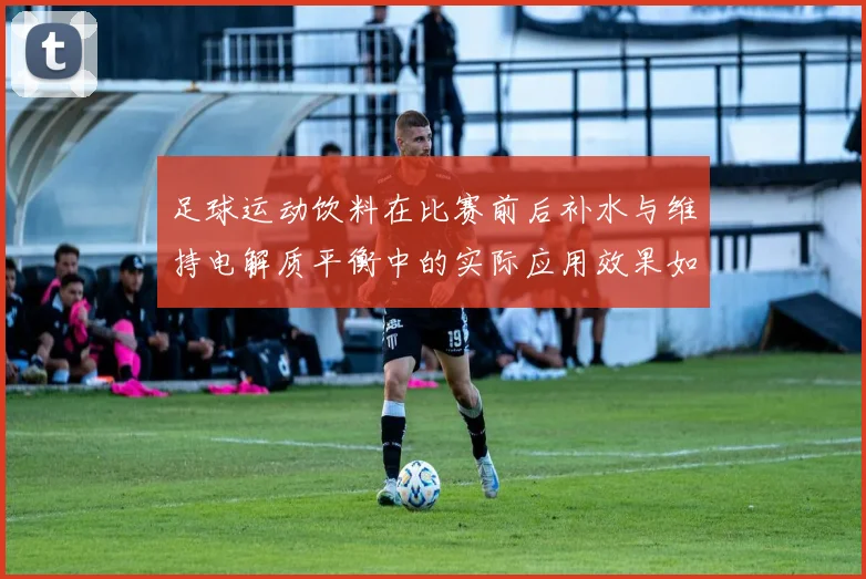 足球运动饮料在比赛前后补水与维持电解质平衡中的实际应用效果如何